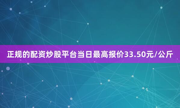 正规的配资炒股平台当日最高报价33.50元/公斤