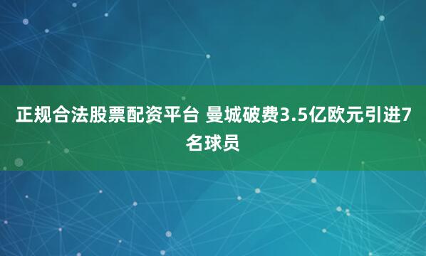 正规合法股票配资平台 曼城破费3.5亿欧元引进7名球员