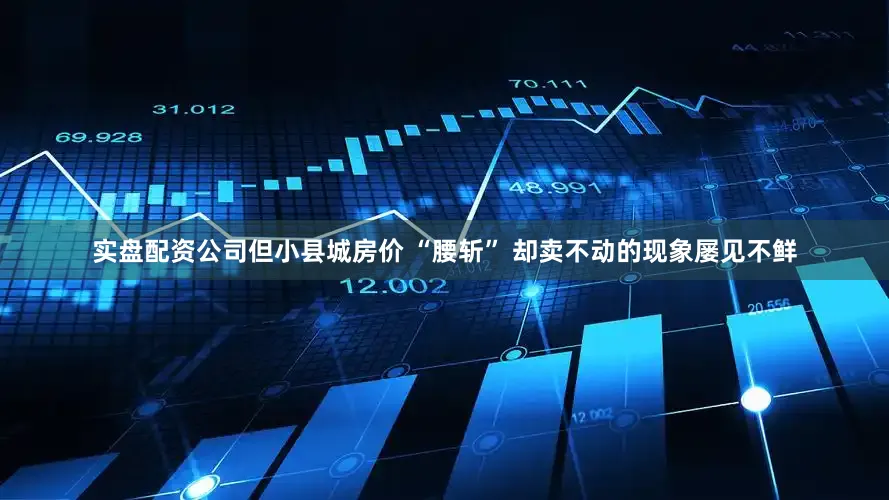 实盘配资公司但小县城房价 “腰斩” 却卖不动的现象屡见不鲜