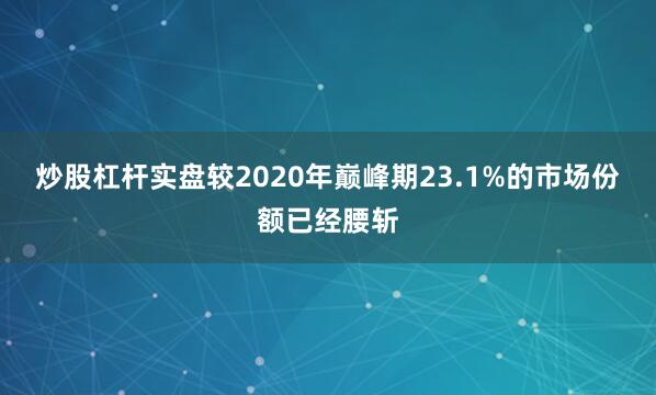 炒股杠杆实盘较2020年巅峰期23.1%的市场份额已经腰斩