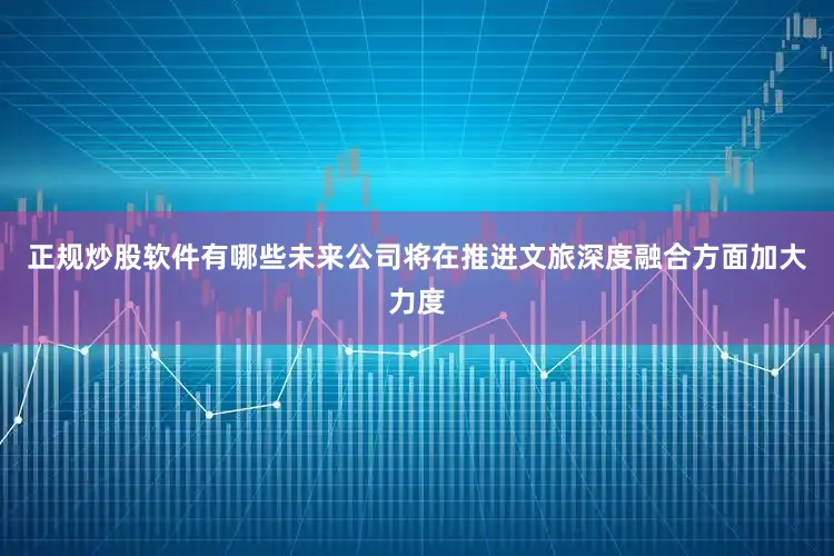 正规炒股软件有哪些未来公司将在推进文旅深度融合方面加大力度