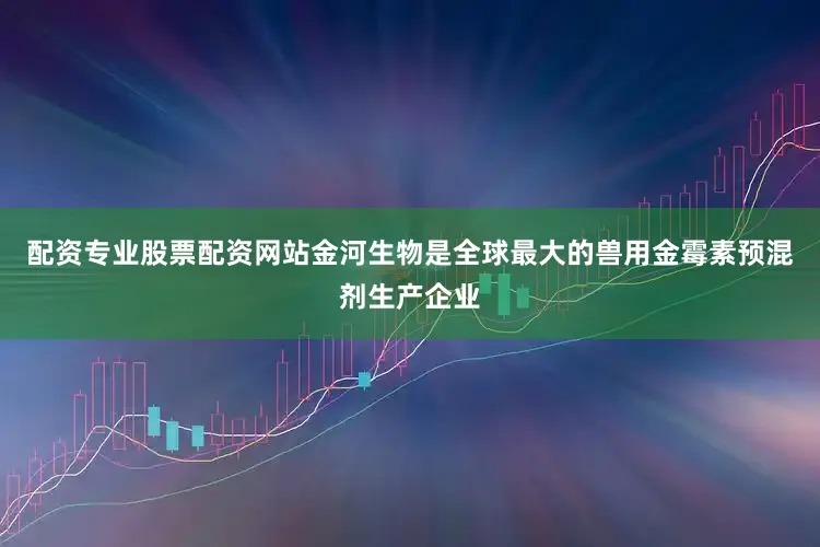 配资专业股票配资网站金河生物是全球最大的兽用金霉素预混剂生产企业