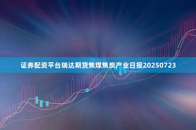 证券配资平台瑞达期货焦煤焦炭产业日报20250723