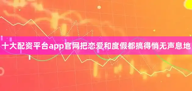 十大配资平台app官网把恋爱和度假都搞得悄无声息地