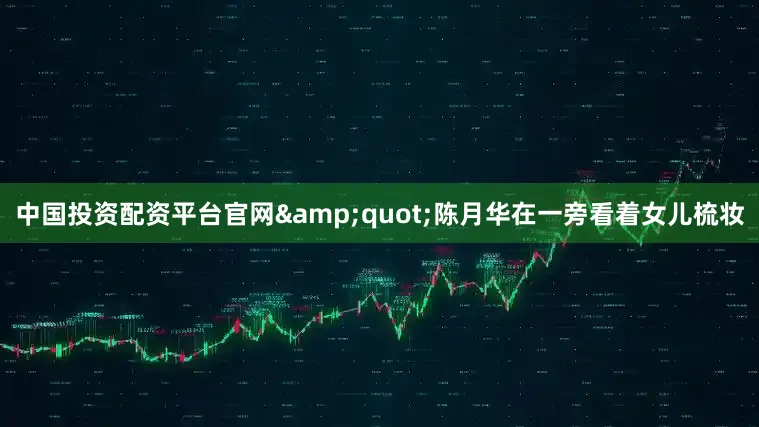中国投资配资平台官网&quot;陈月华在一旁看着女儿梳妆
