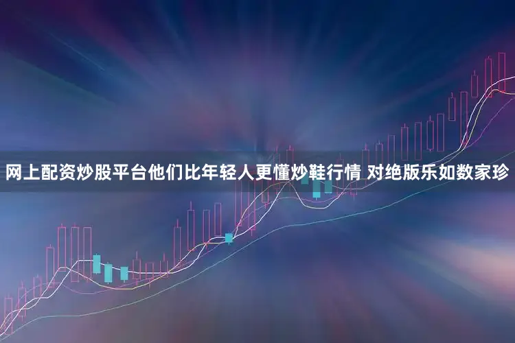 网上配资炒股平台他们比年轻人更懂炒鞋行情 对绝版乐如数家珍
