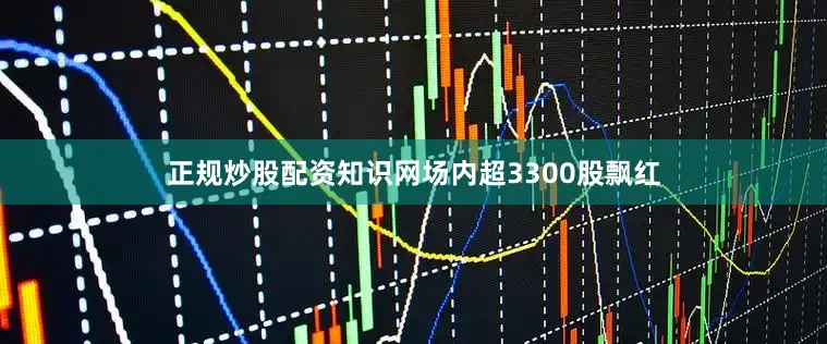 正规炒股配资知识网场内超3300股飘红