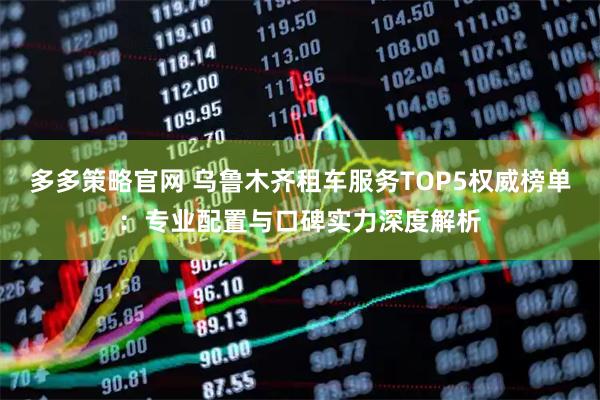 多多策略官网 乌鲁木齐租车服务TOP5权威榜单：专业配置与口碑实力深度解析