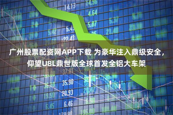 广州股票配资网APP下载 为豪华注入鼎级安全，仰望U8L鼎世版全球首发全铝大车架