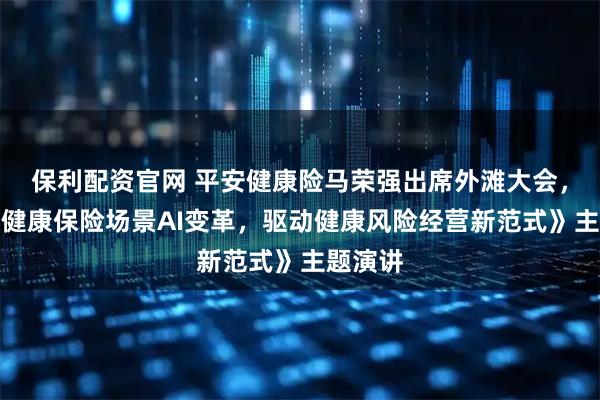 保利配资官网 平安健康险马荣强出席外滩大会，发表《健康保险场景AI变革，驱动健康风险经营新范式》主题演讲