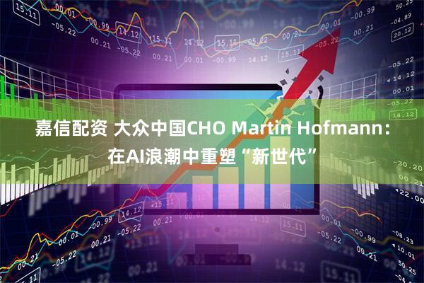 嘉信配资 大众中国CHO Martin Hofmann：在AI浪潮中重塑“新世代”