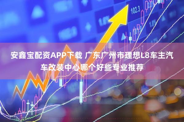 安鑫宝配资APP下载 广东广州市理想L8车主汽车改装中心哪个好些专业推荐