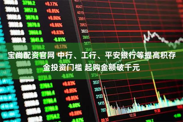 宝尚配资官网 中行、工行、平安银行等提高积存金投资门槛 起购金额破千元
