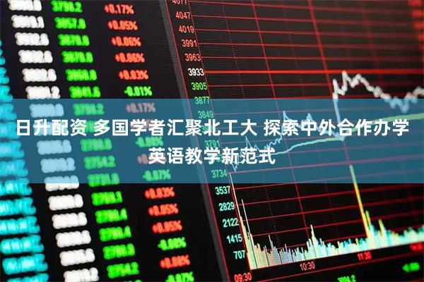 日升配资 多国学者汇聚北工大 探索中外合作办学英语教学新范式