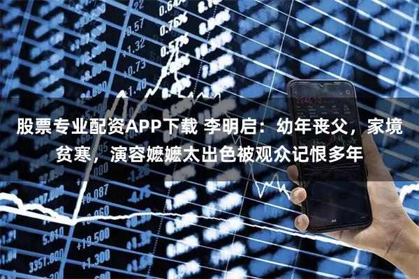 股票专业配资APP下载 李明启：幼年丧父，家境贫寒，演容嬷嬷太出色被观众记恨多年