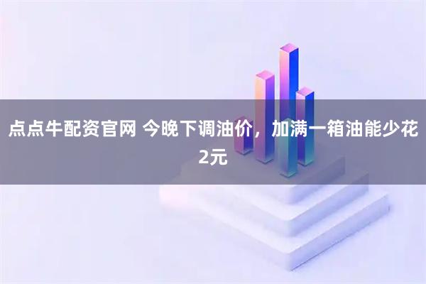 点点牛配资官网 今晚下调油价，加满一箱油能少花2元