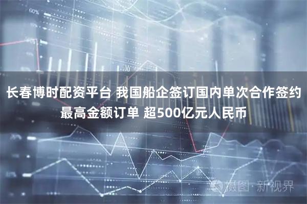 长春博时配资平台 我国船企签订国内单次合作签约最高金额订单 超500亿元人民币