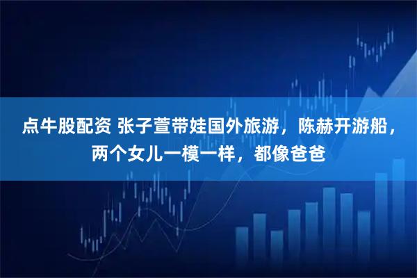 点牛股配资 张子萱带娃国外旅游，陈赫开游船，两个女儿一模一样，都像爸爸