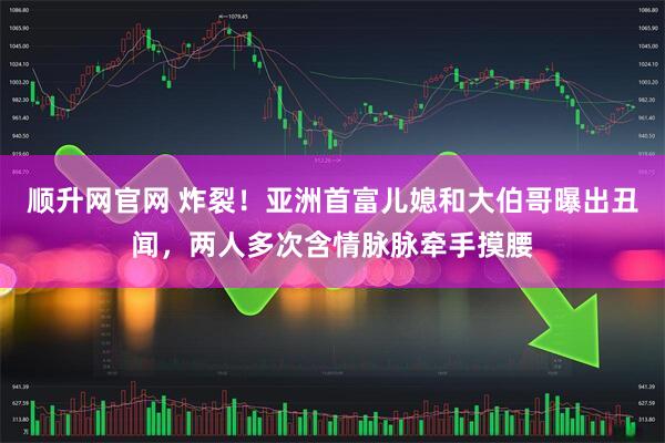 顺升网官网 炸裂！亚洲首富儿媳和大伯哥曝出丑闻，两人多次含情脉脉牵手摸腰