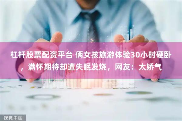杠杆股票配资平台 俩女孩旅游体验30小时硬卧，满怀期待却遭失眠发烧，网友：太娇气