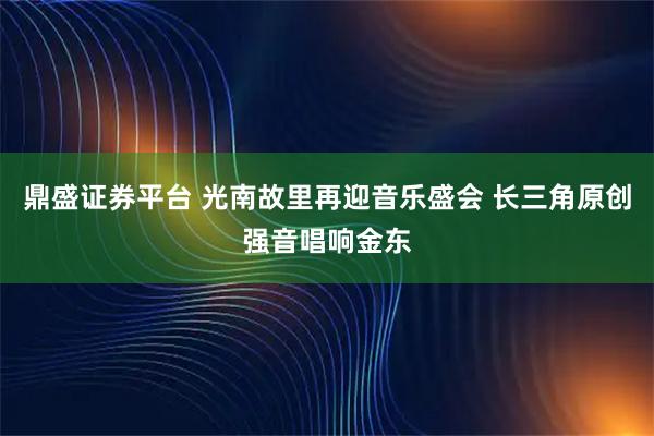 鼎盛证券平台 光南故里再迎音乐盛会 长三角原创强音唱响金东