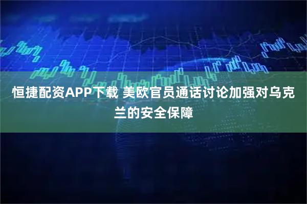 恒捷配资APP下载 美欧官员通话讨论加强对乌克兰的安全保障