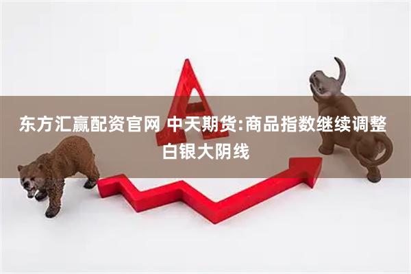 东方汇赢配资官网 中天期货:商品指数继续调整 白银大阴线
