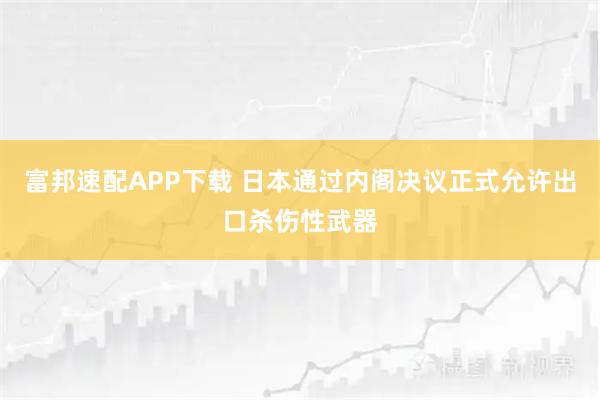 富邦速配APP下载 日本通过内阁决议正式允许出口杀伤性武器