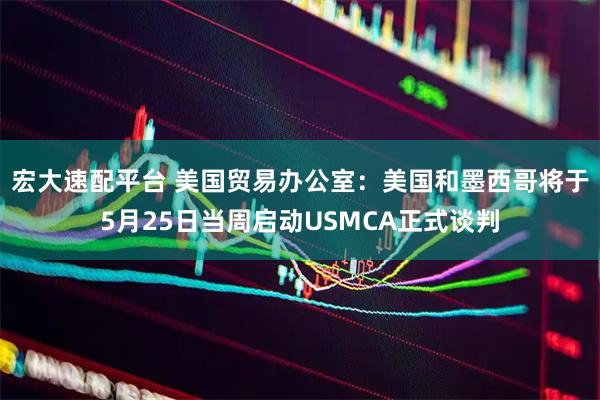 宏大速配平台 美国贸易办公室：美国和墨西哥将于5月25日当周启动USMCA正式谈判