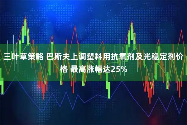 三叶草策略 巴斯夫上调塑料用抗氧剂及光稳定剂价格 最高涨幅达25%