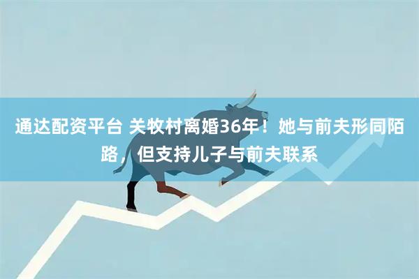 通达配资平台 关牧村离婚36年！她与前夫形同陌路，但支持儿子与前夫联系