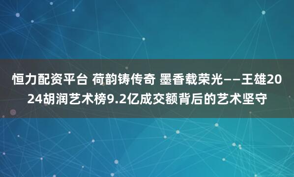 恒力配资平台 荷韵铸传奇 墨香载荣光——王雄2024胡润艺术榜9.2亿成交额背后的艺术坚守