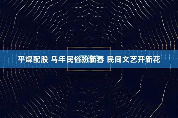 平煤配股 马年民俗扮新春 民间文艺开新花
