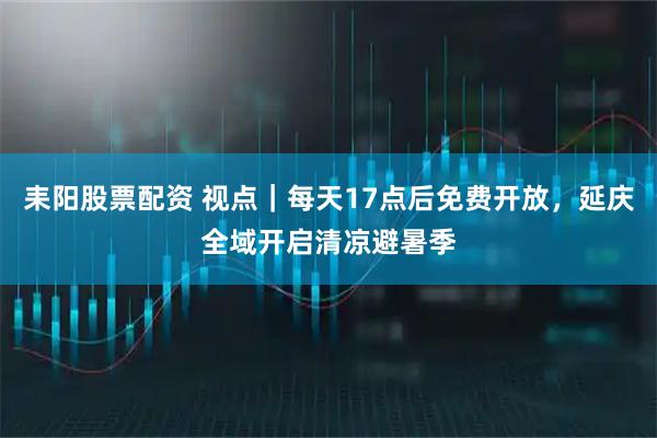 耒阳股票配资 视点｜每天17点后免费开放，延庆全域开启清凉避暑季